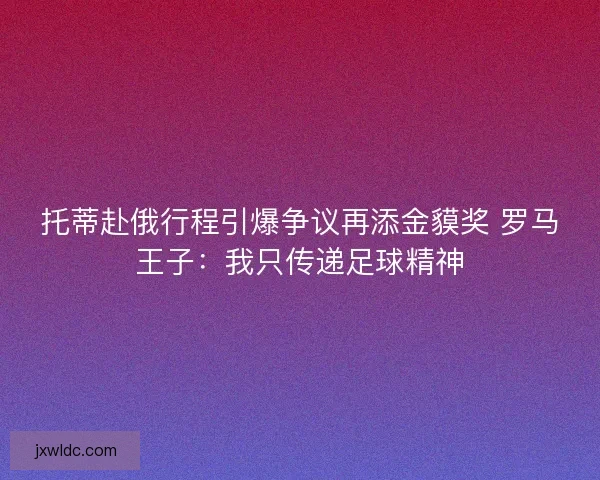 托蒂赴俄行程引爆争议再添金貘奖 罗马王子：我只传递足球精神