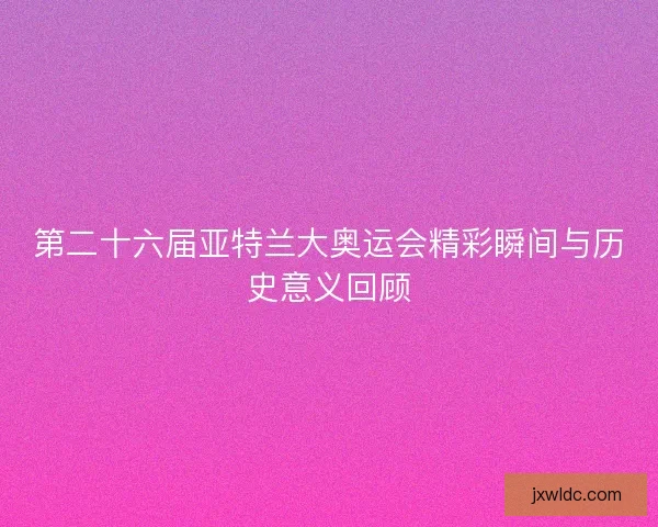 第二十六届亚特兰大奥运会精彩瞬间与历史意义回顾